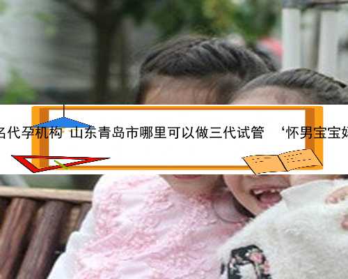 青岛最著名代孕机构 山东青岛市哪里可以做三代试管 ‘怀男宝宝妈妈特征’